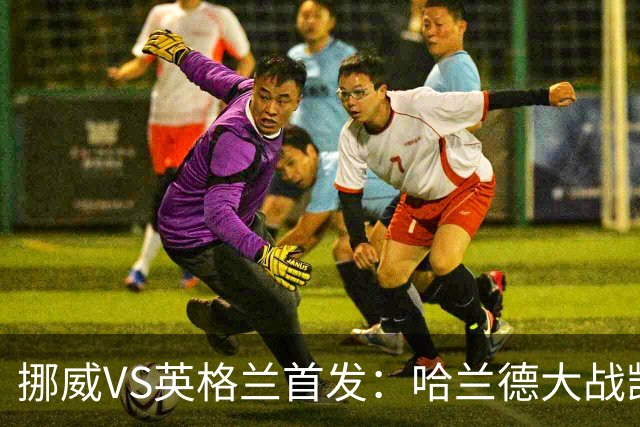 挪威VS英格兰首发：哈兰德大战凯恩 厄德高PK贝林厄姆