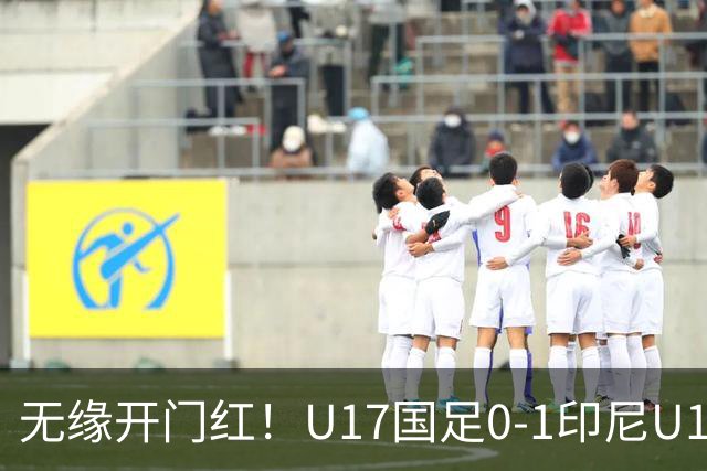 无缘开门红！U17国足0-1印尼U17 孔玺诺抽射造险国足下场对阵日本