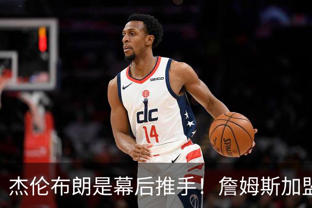 杰伦布朗是幕后推手！詹姆斯加盟76人，四大隐藏细节曝光