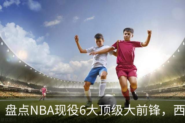 盘点NBA现役6大顶级大前锋，西卡上榜，浓眉哥第2，第1无悬念